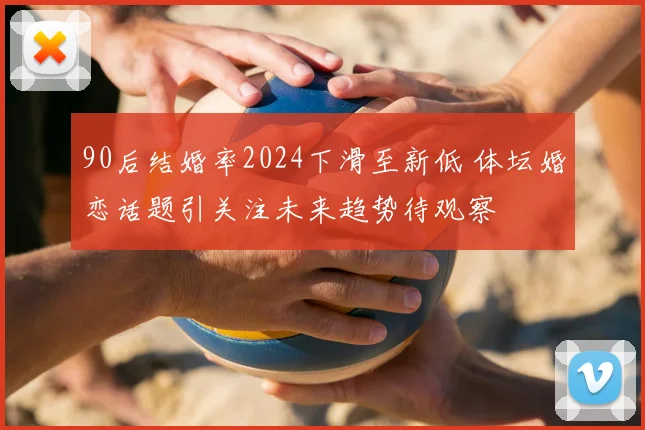 90后结婚率2024下滑至新低 体坛婚恋话题引关注未来趋势待观察