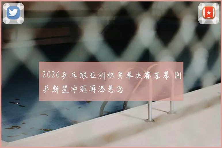 2026乒乓球亚洲杯男单决赛落幕 国乒新星冲冠再添悬念