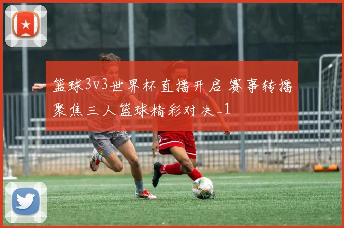 篮球3v3世界杯直播开启 赛事转播聚焦三人篮球精彩对决_1