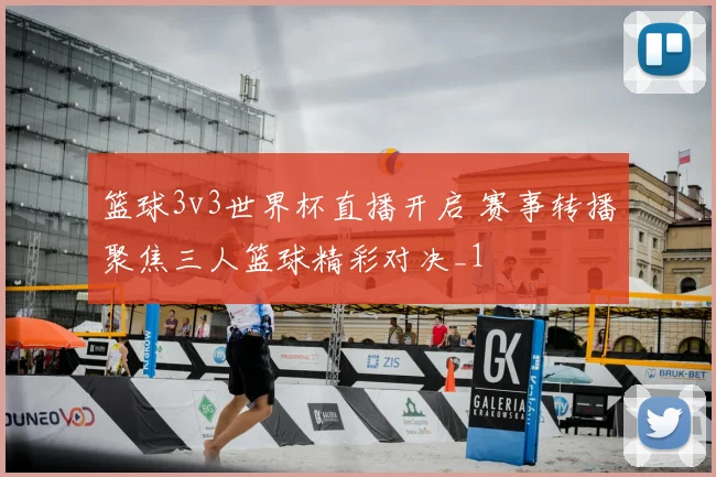篮球3v3世界杯直播开启 赛事转播聚焦三人篮球精彩对决_1