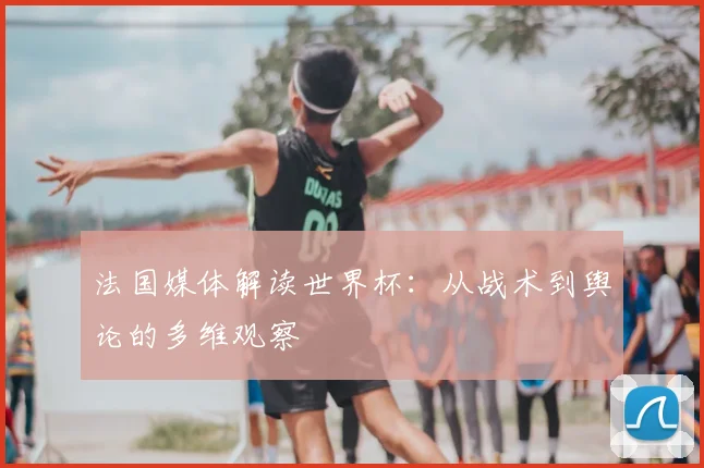 法国媒体解读世界杯：从战术到舆论的多维观察