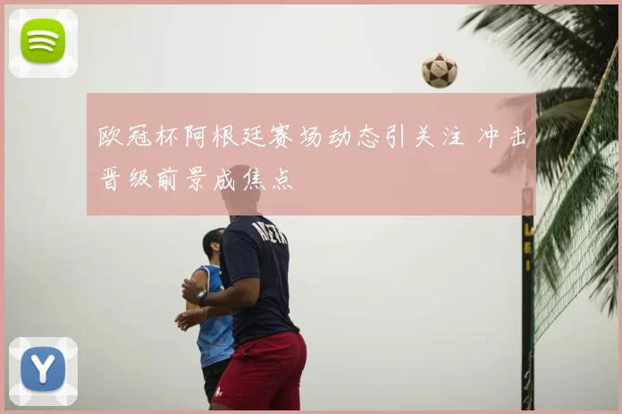 欧冠杯阿根廷赛场动态引关注 冲击晋级前景成焦点