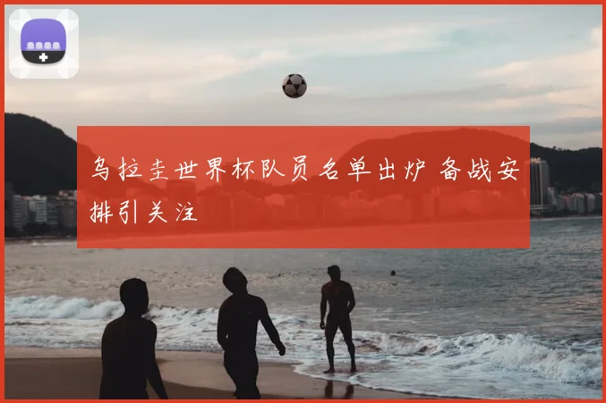 乌拉圭世界杯队员名单出炉 备战安排引关注