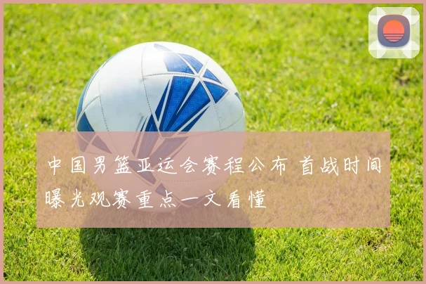 中国男篮亚运会赛程公布 首战时间曝光观赛重点一文看懂