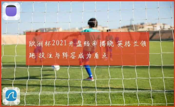 欧洲杯2021开盘赔率揭晓 英格兰领跑 投注与阵容成为看点