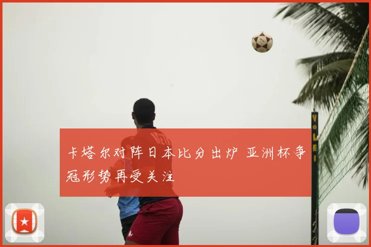 卡塔尔对阵日本比分出炉 亚洲杯争冠形势再受关注