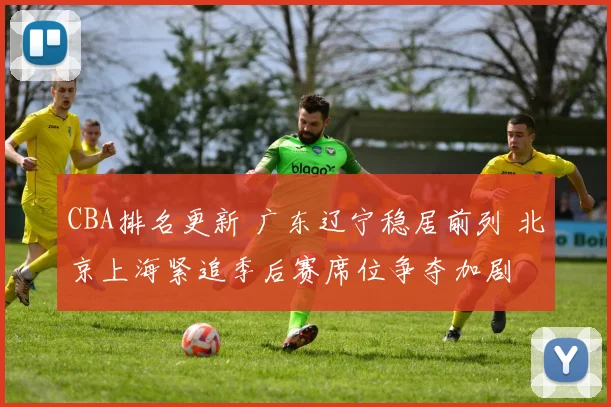 CBA排名更新 广东辽宁稳居前列 北京上海紧追季后赛席位争夺加剧