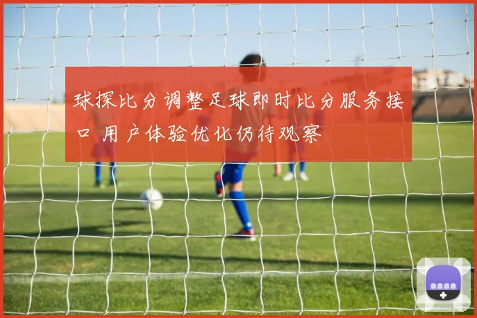 球探比分调整足球即时比分服务接口 用户体验优化仍待观察