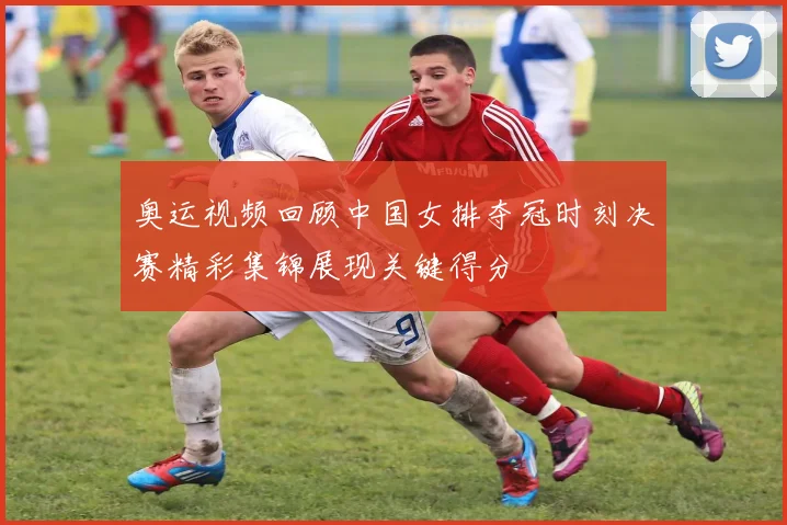 奥运视频回顾中国女排夺冠时刻决赛精彩集锦展现关键得分