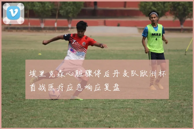 埃里克森心脏骤停后丹麦队欧洲杯首战医疗应急响应复盘