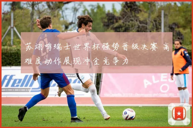 苏翊鸣瑞士世界杯强势晋级决赛 高难度动作展现冲金竞争力