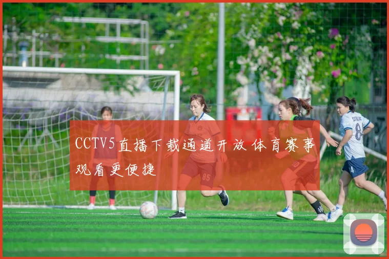 CCTV5直播下载通道开放 体育赛事观看更便捷