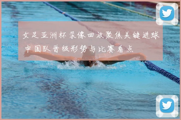 女足亚洲杯录像回放聚焦关键进球 中国队晋级形势与比赛看点