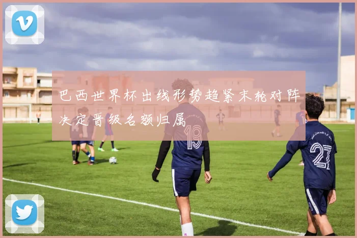 巴西世界杯出线形势趋紧末轮对阵决定晋级名额归属