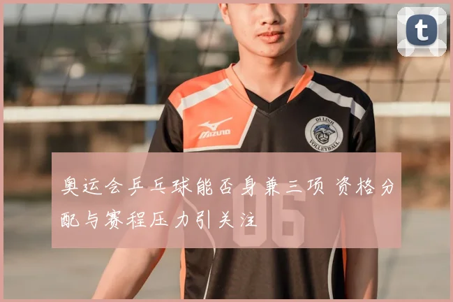 奥运会乒乓球能否身兼三项 资格分配与赛程压力引关注