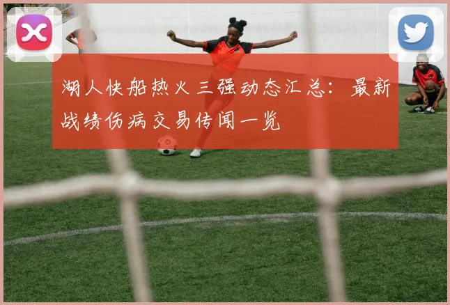 湖人快船热火三强动态汇总:最新战绩伤病交易传闻一览