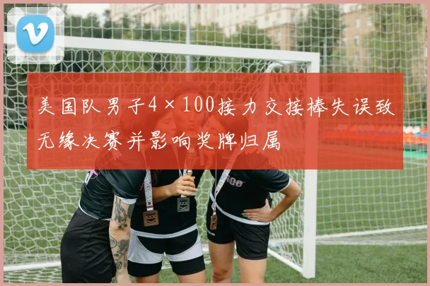 美国队男子4×100接力交接棒失误致无缘决赛并影响奖牌归属