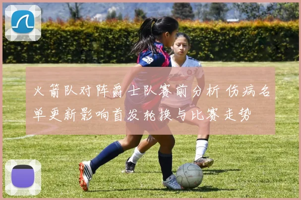 火箭队对阵爵士队赛前分析 伤病名单更新影响首发轮换与比赛走势