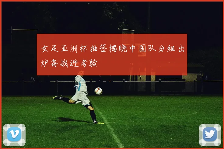 女足亚洲杯抽签揭晓中国队分组出炉备战迎考验