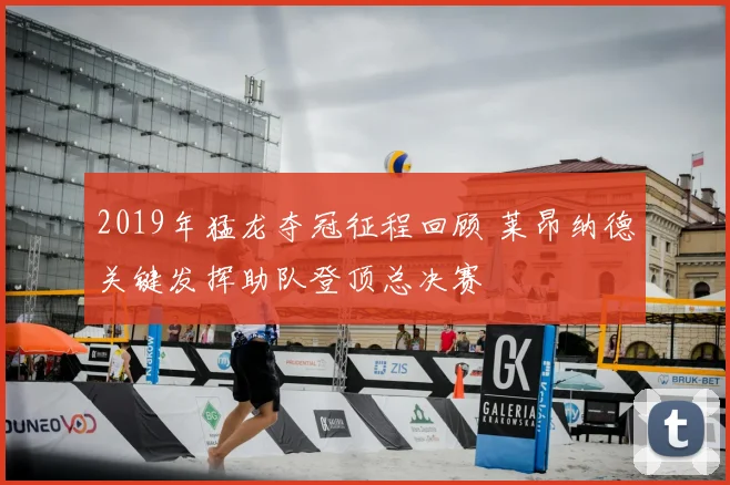 2019年猛龙夺冠征程回顾 莱昂纳德关键发挥助队登顶总决赛