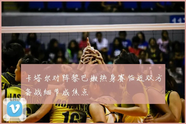 卡塔尔对阵黎巴嫩热身赛临近双方备战细节成焦点