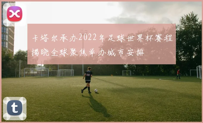 卡塔尔承办2022年足球世界杯赛程揭晓全球聚焦举办城市安排