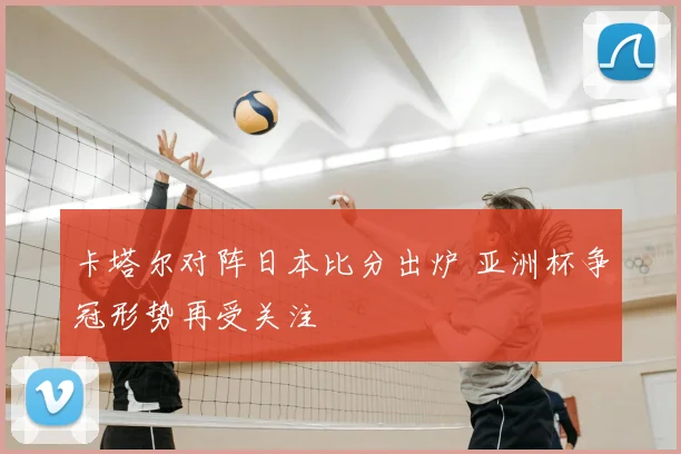 卡塔尔对阵日本比分出炉 亚洲杯争冠形势再受关注