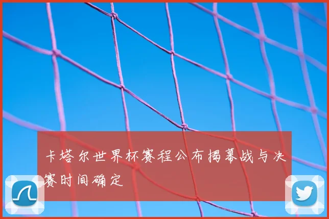 卡塔尔世界杯赛程公布揭幕战与决赛时间确定
