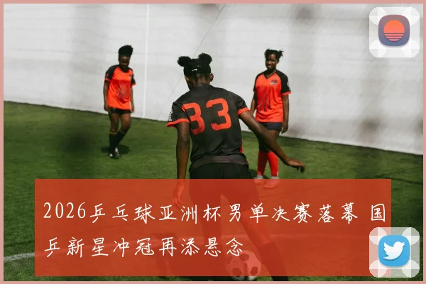 2026乒乓球亚洲杯男单决赛落幕 国乒新星冲冠再添悬念