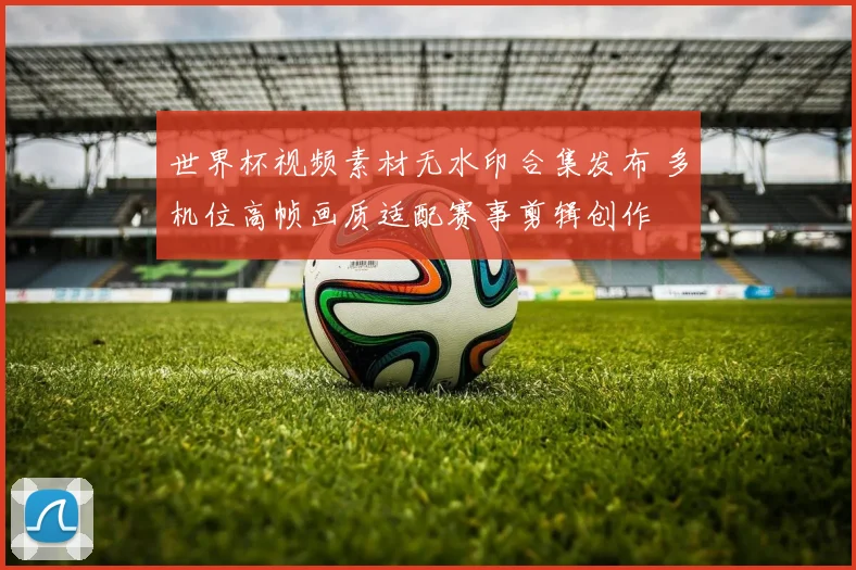 世界杯视频素材无水印合集发布 多机位高帧画质适配赛事剪辑创作