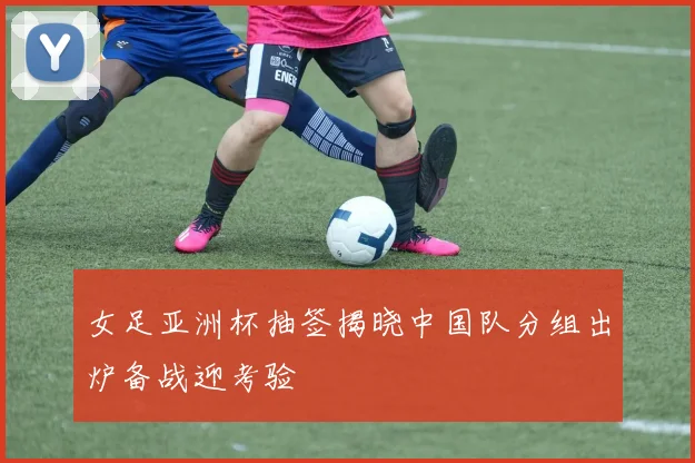 女足亚洲杯抽签揭晓中国队分组出炉备战迎考验