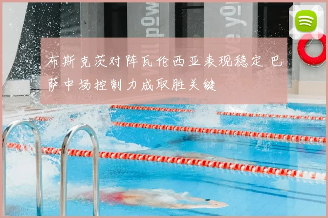 布斯克茨对阵瓦伦西亚表现稳定 巴萨中场控制力成取胜关键