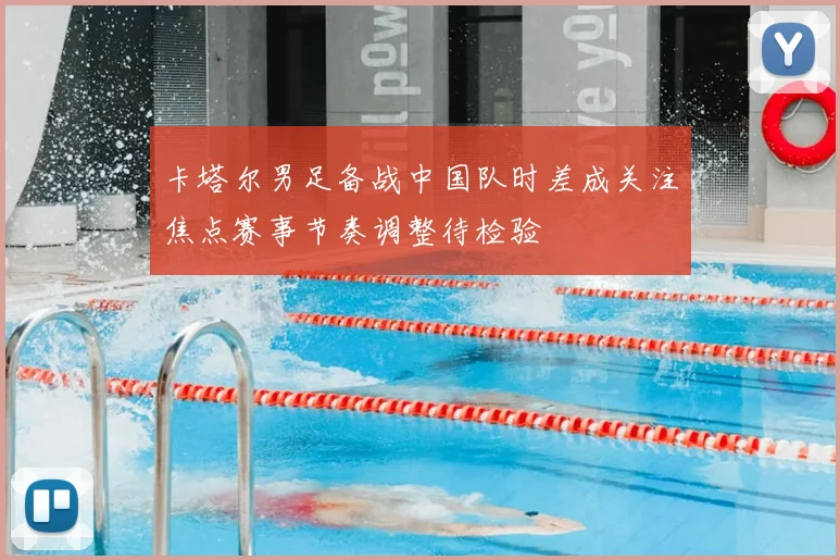 卡塔尔男足备战中国队时差成关注焦点赛事节奏调整待检验