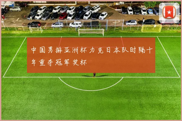 中国男排亚洲杯力克日本队时隔十年重夺冠军奖杯