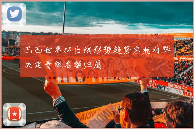 巴西世界杯出线形势趋紧末轮对阵决定晋级名额归属