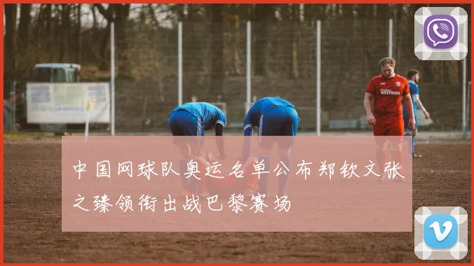 中国网球队奥运名单公布郑钦文张之臻领衔出战巴黎赛场