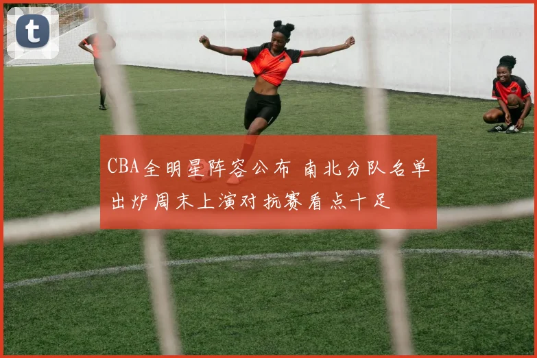 CBA全明星阵容公布 南北分队名单出炉周末上演对抗赛看点十足