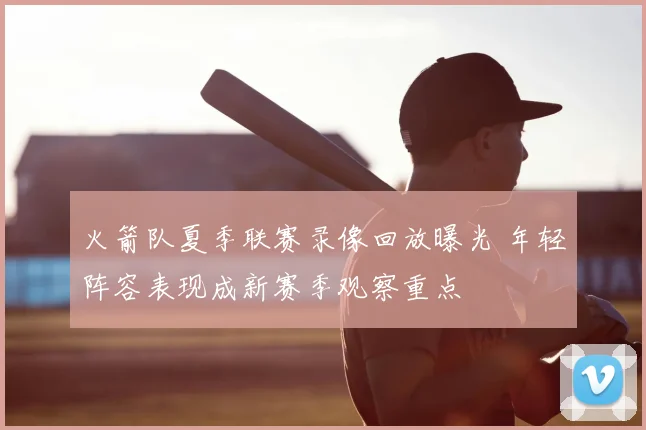 火箭队夏季联赛录像回放曝光 年轻阵容表现成新赛季观察重点